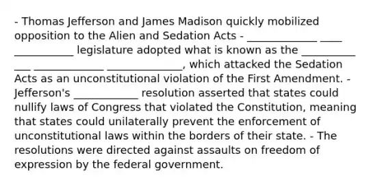 - Thomas Jefferson and James Madison quickly mobilized opposition to the Alien and Sedation Acts - _____________ ____ ___________ legislature adopted what is known as the __________ ___ _____________ ______________, which attacked the Sedation Acts as an unconstitutional violation of the First Amendment. - Jefferson's ____________ resolution asserted that states could nullify laws of Congress that violated the Constitution, meaning that states could unilaterally prevent the enforcement of unconstitutional laws within the borders of their state. - The resolutions were directed against assaults on freedom of expression by the federal government.