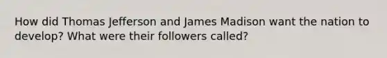 How did Thomas Jefferson and James Madison want the nation to develop? What were their followers called?