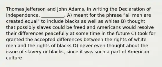 Thomas Jefferson and John Adams, in writing the Declaration of Independence, __________. A) meant for the phrase "all men are created equal" to include blacks as well as whites B) thought that possibly slaves could be freed and Americans would resolve their differences peacefully at some time in the future C) took for granted the accepted differences between the rights of white men and the rights of blacks D) never even thought about the issue of slavery or blacks, since it was such a part of American culture