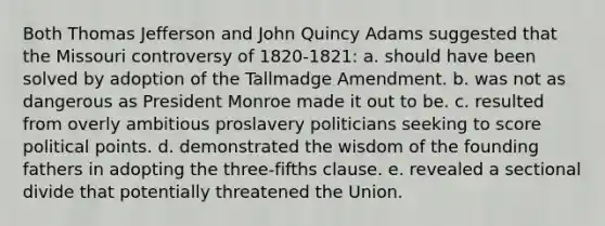 Both Thomas Jefferson and John Quincy Adams suggested that the Missouri controversy of 1820-1821: a. should have been solved by adoption of the Tallmadge Amendment. b. was not as dangerous as President Monroe made it out to be. c. resulted from overly ambitious proslavery politicians seeking to score political points. d. demonstrated the wisdom of the founding fathers in adopting the three-fifths clause. e. revealed a sectional divide that potentially threatened the Union.