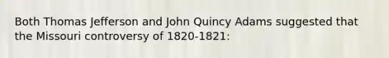 Both Thomas Jefferson and John Quincy Adams suggested that the Missouri controversy of 1820-1821: