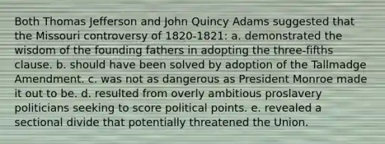 Both Thomas Jefferson and John Quincy Adams suggested that the Missouri controversy of 1820-1821: a. demonstrated the wisdom of the founding fathers in adopting the three-fifths clause. b. should have been solved by adoption of the Tallmadge Amendment. c. was not as dangerous as President Monroe made it out to be. d. resulted from overly ambitious proslavery politicians seeking to score political points. e. revealed a sectional divide that potentially threatened the Union.