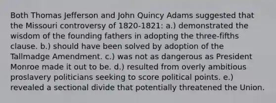 Both Thomas Jefferson and John Quincy Adams suggested that the Missouri controversy of 1820-1821: a.) demonstrated the wisdom of the founding fathers in adopting the three-fifths clause. b.) should have been solved by adoption of the Tallmadge Amendment. c.) was not as dangerous as President Monroe made it out to be. d.) resulted from overly ambitious proslavery politicians seeking to score political points. e.) revealed a sectional divide that potentially threatened the Union.