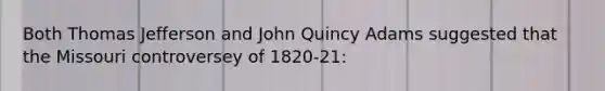 Both Thomas Jefferson and John Quincy Adams suggested that the Missouri controversey of 1820-21: