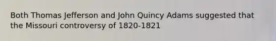 Both Thomas Jefferson and John Quincy Adams suggested that the Missouri controversy of 1820-1821