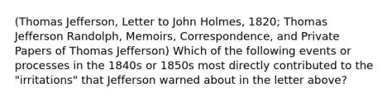 (Thomas Jefferson, Letter to John Holmes, 1820; Thomas Jefferson Randolph, Memoirs, Correspondence, and Private Papers of Thomas Jefferson) Which of the following events or processes in the 1840s or 1850s most directly contributed to the "irritations" that Jefferson warned about in the letter above?