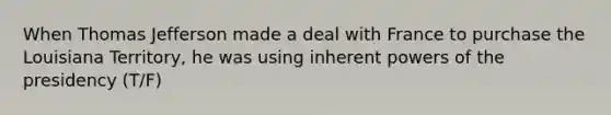 When Thomas Jefferson made a deal with France to purchase the Louisiana Territory, he was using inherent <a href='https://www.questionai.com/knowledge/kKSx9oT84t-powers-of' class='anchor-knowledge'>powers of</a> the presidency (T/F)