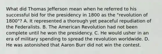 What did Thomas Jefferson mean when he referred to his successful bid for the presidency in 1800 as the "revolution of 1800"? A. It represented a thorough yet peaceful repudiation of the Federalists. B. The American Revolution had not been complete until he won the presidency. C. He would usher in an era of military spending to spread the revolution worldwide. D. He was astonished that Aaron Burr did not win the contest.