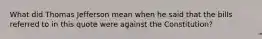 What did Thomas Jefferson mean when he said that the bills referred to in this quote were against the Constitution?