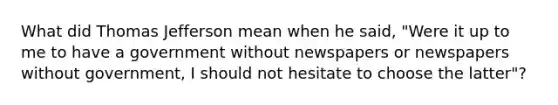 What did <a href='https://www.questionai.com/knowledge/kHyncoPsXv-thomas-jefferson' class='anchor-knowledge'>thomas jefferson</a> mean when he said, "Were it up to me to have a government without newspapers or newspapers without government, I should not hesitate to choose the latter"?