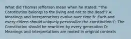 What did Thomas Jefferson mean when he stated: "The Constitution belongs to the living and not to the dead"? A: Meanings and interpretations evolve over time B: Each and every citizen should uniquely personalize the constitution C: The Constitution should be rewritten by every generation D: Meanings and interpretations are rooted in original contexts