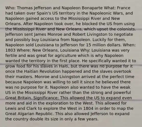 Who: Thomas Jefferson and Napoleon Bonaparte What: France had taken over Spain's US territory in the Napoleonic Wars, and Napoleon gained access to the Mississippi River and New Orleans. After Napoleon took over, he blocked the US from using the Mississippi River and New Orleans, which upset the colonists. Jefferson sent James Monroe and Robert Livingston to negotiate and possibly buy Louisiana from Napoleon. Luckily for them, Napoleon sold Louisiana to Jefferson for 15 million dollars. When: 1803 Where: New Orleans, Louisiana Why: Louisiana was very fertile and was great for agriculture which is why Napoleon wanted the territory in the first place. He specifically wanted it to grow food for his slaves in Haiti, but there was no purpose for it once the Haitian Revolution happened and the slaves overtook their masters. Monroe and Livingston arrived at the perfect time because Napoleon was willing to sell it since he believed there was no purpose for it. Napoleon also wanted to have the weak US in the Mississippi River rather than the strong and powerful Great Britain. Significance: This allowed the US to expand even more and aid in the exploration to the West. This allowed for Lewis and Clark to explore the West in 1804 in order to map the Great Algarian Republic. This also allowed Jefferson to expand the country double its size in only a few years.