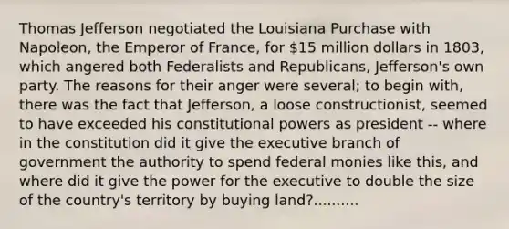 Thomas Jefferson negotiated the Louisiana Purchase with Napoleon, the Emperor of France, for 15 million dollars in 1803, which angered both Federalists and Republicans, Jefferson's own party. The reasons for their anger were several; to begin with, there was the fact that Jefferson, a loose constructionist, seemed to have exceeded his constitutional powers as president -- where in the constitution did it give the executive branch of government the authority to spend federal monies like this, and where did it give the power for the executive to double the size of the country's territory by buying land?..........