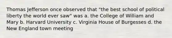 Thomas Jefferson once observed that "the best school of political liberty the world ever saw" was a. the College of William and Mary b. Harvard University c. Virginia House of Burgesses d. the New England town meeting