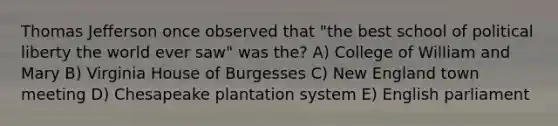 Thomas Jefferson once observed that "the best school of political liberty the world ever saw" was the? A) College of William and Mary B) Virginia House of Burgesses C) New England town meeting D) Chesapeake plantation system E) English parliament