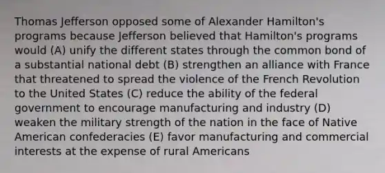 Thomas Jefferson opposed some of Alexander Hamilton's programs because Jefferson believed that Hamilton's programs would (A) unify the different states through the common bond of a substantial national debt (B) strengthen an alliance with France that threatened to spread the violence of the French Revolution to the United States (C) reduce the ability of the federal government to encourage manufacturing and industry (D) weaken the military strength of the nation in the face of Native American confederacies (E) favor manufacturing and commercial interests at the expense of rural Americans