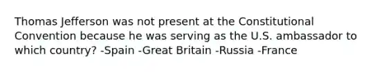 Thomas Jefferson was not present at the Constitutional Convention because he was serving as the U.S. ambassador to which country? -Spain -Great Britain -Russia -France