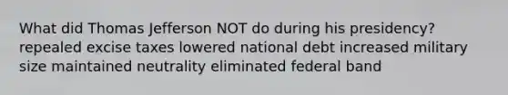 What did Thomas Jefferson NOT do during his presidency? repealed excise taxes lowered national debt increased military size maintained neutrality eliminated federal band