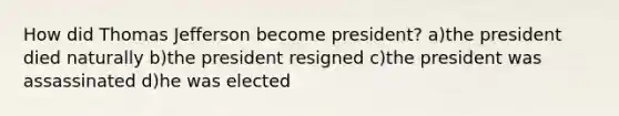 How did Thomas Jefferson become president? a)the president died naturally b)the president resigned c)the president was assassinated d)he was elected