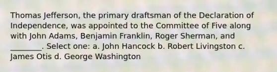 Thomas Jefferson, the primary draftsman of the Declaration of Independence, was appointed to the Committee of Five along with John Adams, Benjamin Franklin, Roger Sherman, and ________. Select one: a. John Hancock b. Robert Livingston c. James Otis d. George Washington