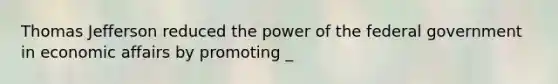 Thomas Jefferson reduced the power of the federal government in economic affairs by promoting _