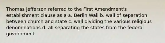 Thomas Jefferson referred to the First Amendment's establishment clause as a a. Berlin Wall b. wall of separation between church and state c. wall dividing the various religious denominations d. all separating the states from the federal government