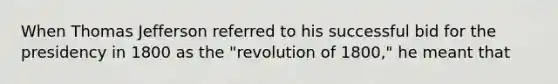 When Thomas Jefferson referred to his successful bid for the presidency in 1800 as the "revolution of 1800," he meant that