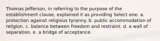 <a href='https://www.questionai.com/knowledge/kHyncoPsXv-thomas-jefferson' class='anchor-knowledge'>thomas jefferson</a>, in referring to the purpose of the <a href='https://www.questionai.com/knowledge/k302frMcPQ-establishment-clause' class='anchor-knowledge'>establishment clause</a>, explained it as providing Select one: a. protection against religious tyranny. b. public accommodation of religion. c. balance between freedom and restraint. d. a wall of separation. e. a bridge of acceptance.