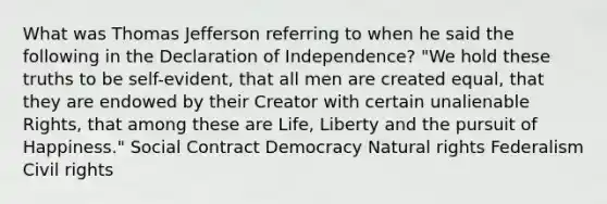 What was Thomas Jefferson referring to when he said the following in the Declaration of Independence? "We hold these truths to be self-evident, that all men are created equal, that they are endowed by their Creator with certain unalienable Rights, that among these are Life, Liberty and the pursuit of Happiness." Social Contract Democracy Natural rights Federalism Civil rights