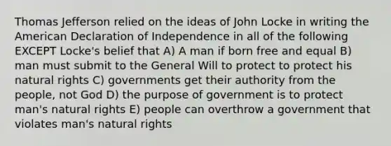 Thomas Jefferson relied on the ideas of John Locke in writing the American Declaration of Independence in all of the following EXCEPT Locke's belief that A) A man if born free and equal B) man must submit to the General Will to protect to protect his natural rights C) governments get their authority from the people, not God D) the purpose of government is to protect man's natural rights E) people can overthrow a government that violates man's natural rights