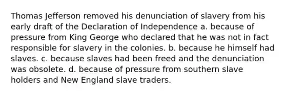 Thomas Jefferson removed his denunciation of slavery from his early draft of the Declaration of Independence a. because of pressure from King George who declared that he was not in fact responsible for slavery in the colonies. b. because he himself had slaves. c. because slaves had been freed and the denunciation was obsolete. d. because of pressure from southern slave holders and New England slave traders.