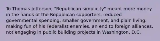 To Thomas Jefferson, "Republican simplicity" meant more money in the hands of the Republican supporters. reduced governmental spending, smaller government, and plain living. making fun of his Federalist enemies. an end to foreign alliances. not engaging in public building projects in Washington, D.C.