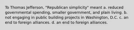 To Thomas Jefferson, "Republican simplicity" meant a. reduced governmental spending, smaller government, and plain living. b. not engaging in public building projects in Washington, D.C. c. an end to foreign alliances. d. an end to foreign alliances.