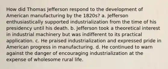 How did Thomas Jefferson respond to the development of American manufacturing by the 1820s? a. Jefferson enthusiastically supported industrialization from the time of his presidency until his death. b. Jefferson took a theoretical interest in industrial machinery but was indifferent to its practical application. c. He praised industrialization and expressed pride in American progress in manufacturing. d. He continued to warn against the danger of encouraging industrialization at the expense of wholesome rural life.