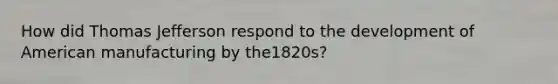 How did Thomas Jefferson respond to the development of American manufacturing by the1820s?