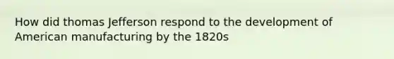 How did thomas Jefferson respond to the development of American manufacturing by the 1820s