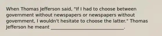 When <a href='https://www.questionai.com/knowledge/kHyncoPsXv-thomas-jefferson' class='anchor-knowledge'>thomas jefferson</a> said, "If I had to choose between government without newspapers or newspapers without government, I wouldn't hesitate to choose the latter." Thomas Jefferson he meant ________________________________.