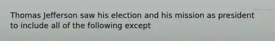 Thomas Jefferson saw his election and his mission as president to include all of the following except