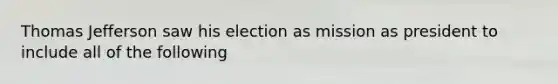 Thomas Jefferson saw his election as mission as president to include all of the following