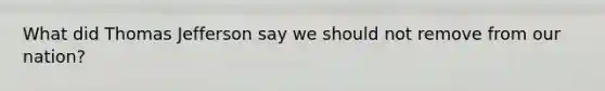 What did Thomas Jefferson say we should not remove from our nation?