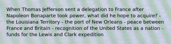 When Thomas Jefferson sent a delegation to France after Napoleon Bonaparte took power, what did he hope to acquire? - the Louisiana Territory - the port of New Orleans - peace between France and Britain - recognition of the United States as a nation - funds for the Lewis and Clark expedition