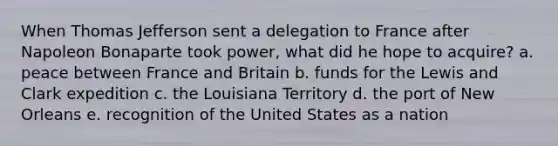 When Thomas Jefferson sent a delegation to France after Napoleon Bonaparte took power, what did he hope to acquire? a. peace between France and Britain b. funds for the Lewis and Clark expedition c. the Louisiana Territory d. the port of New Orleans e. recognition of the United States as a nation