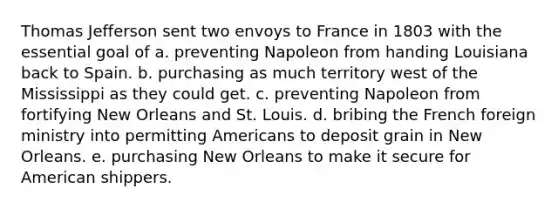 Thomas Jefferson sent two envoys to France in 1803 with the essential goal of a. preventing Napoleon from handing Louisiana back to Spain. b. purchasing as much territory west of the Mississippi as they could get. c. preventing Napoleon from fortifying New Orleans and St. Louis. d. bribing the French foreign ministry into permitting Americans to deposit grain in New Orleans. e. purchasing New Orleans to make it secure for American shippers.