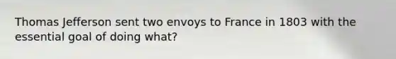 Thomas Jefferson sent two envoys to France in 1803 with the essential goal of doing what?