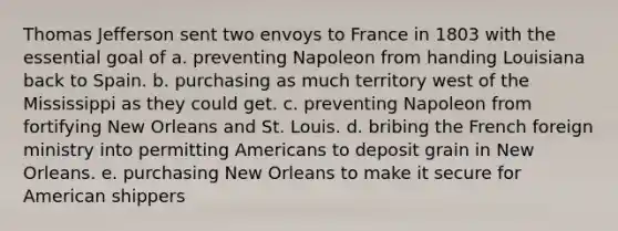 Thomas Jefferson sent two envoys to France in 1803 with the essential goal of a. preventing Napoleon from handing Louisiana back to Spain. b. purchasing as much territory west of the Mississippi as they could get. c. preventing Napoleon from fortifying New Orleans and St. Louis. d. bribing the French foreign ministry into permitting Americans to deposit grain in New Orleans. e. purchasing New Orleans to make it secure for American shippers