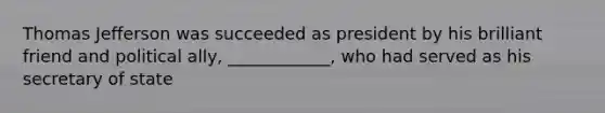 Thomas Jefferson was succeeded as president by his brilliant friend and political ally, ____________, who had served as his secretary of state