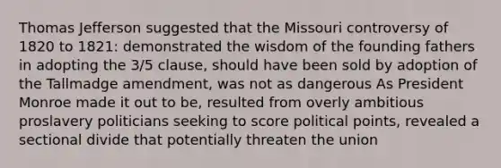 Thomas Jefferson suggested that the Missouri controversy of 1820 to 1821: demonstrated the wisdom of the founding fathers in adopting the 3/5 clause, should have been sold by adoption of the Tallmadge amendment, was not as dangerous As President Monroe made it out to be, resulted from overly ambitious proslavery politicians seeking to score political points, revealed a sectional divide that potentially threaten the union