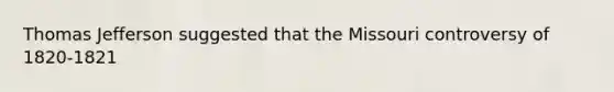 Thomas Jefferson suggested that the Missouri controversy of 1820-1821