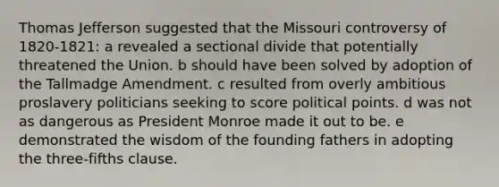 Thomas Jefferson suggested that the Missouri controversy of 1820-1821: a revealed a sectional divide that potentially threatened the Union. b should have been solved by adoption of the Tallmadge Amendment. c resulted from overly ambitious proslavery politicians seeking to score political points. d was not as dangerous as President Monroe made it out to be. e demonstrated the wisdom of the founding fathers in adopting the three-fifths clause.