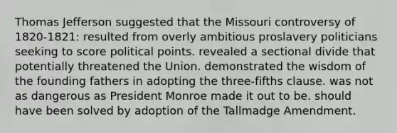 Thomas Jefferson suggested that the Missouri controversy of 1820-1821: resulted from overly ambitious proslavery politicians seeking to score political points. revealed a sectional divide that potentially threatened the Union. demonstrated the wisdom of the founding fathers in adopting the three-fifths clause. was not as dangerous as President Monroe made it out to be. should have been solved by adoption of the Tallmadge Amendment.